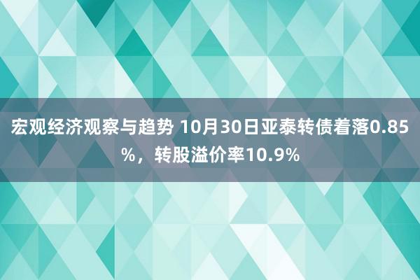 宏观经济观察与趋势 10月30日亚泰转债着落0.85%，转股溢价率10.9%