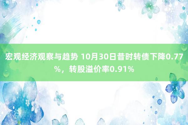 宏观经济观察与趋势 10月30日昔时转债下降0.77%，转股溢价率0.91%