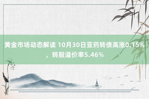 黄金市场动态解读 10月30日亚药转债高涨0.15%，转股溢价率5.46%