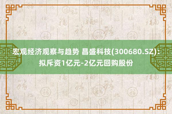 宏观经济观察与趋势 昌盛科技(300680.SZ)：拟斥资1亿元-2亿元回购股份