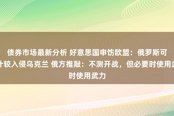 债券市场最新分析 好意思国申饬欧盟：俄罗斯可能计较入侵乌克兰 俄方推敲：不测开战，但必要时使用武力