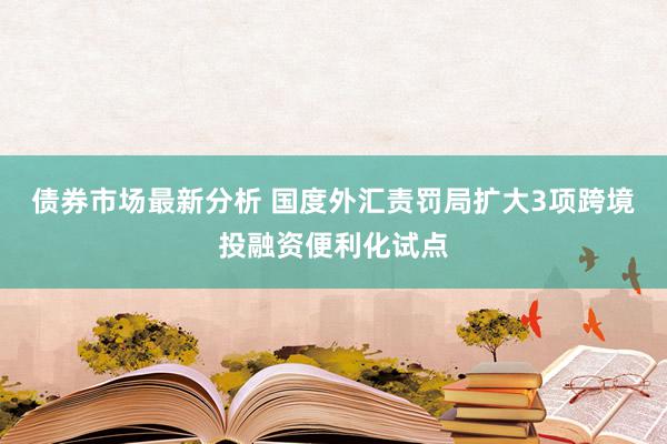 债券市场最新分析 国度外汇责罚局扩大3项跨境投融资便利化试点