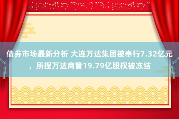 债券市场最新分析 大连万达集团被奉行7.32亿元，所捏万达商管19.79亿股权被冻结