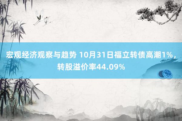 宏观经济观察与趋势 10月31日福立转债高潮1%，转股溢价率44.09%