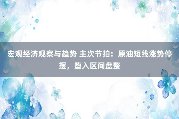 宏观经济观察与趋势 主次节拍：原油短线涨势停摆，堕入区间盘整