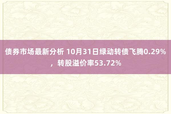 债券市场最新分析 10月31日绿动转债飞腾0.29%，转股溢价率53.72%