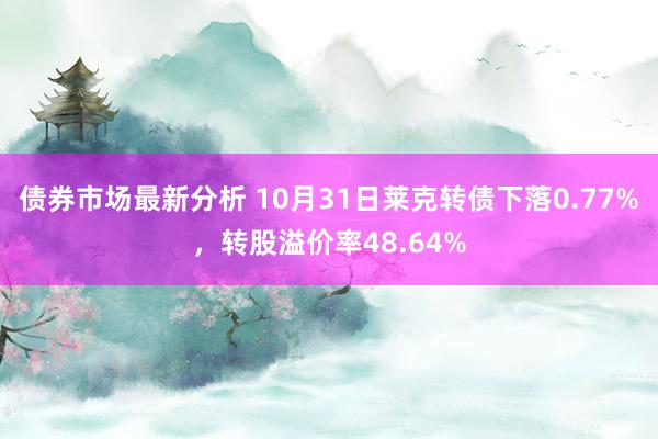 债券市场最新分析 10月31日莱克转债下落0.77%，转股溢价率48.64%