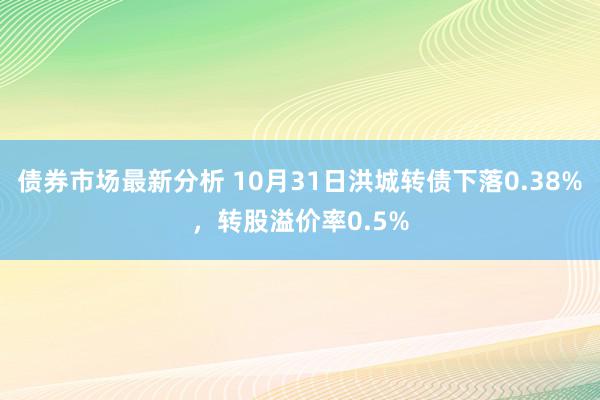 债券市场最新分析 10月31日洪城转债下落0.38%，转股溢价率0.5%