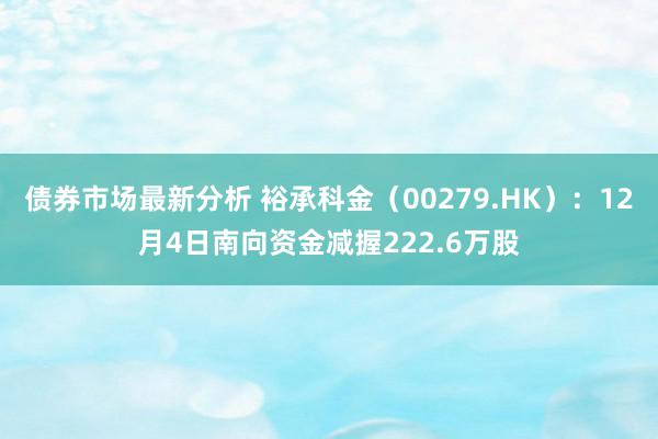 债券市场最新分析 裕承科金（00279.HK）：12月4日南向资金减握222.6万股