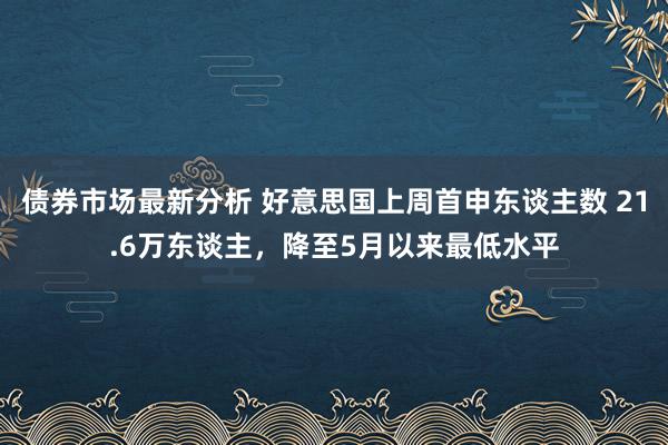 债券市场最新分析 好意思国上周首申东谈主数 21.6万东谈主，降至5月以来最低水平