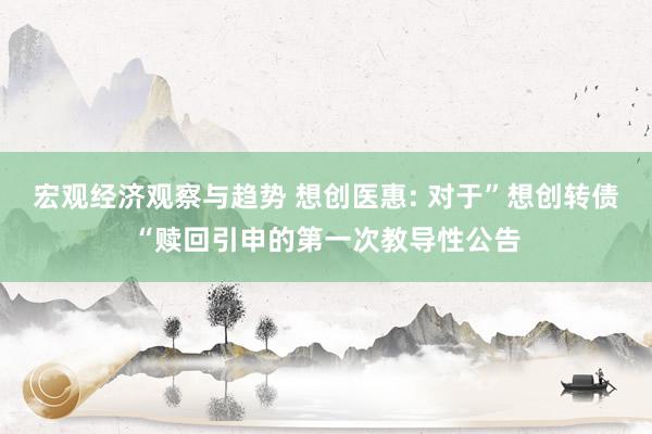 宏观经济观察与趋势 想创医惠: 对于”想创转债“赎回引申的第一次教导性公告