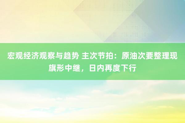 宏观经济观察与趋势 主次节拍：原油次要整理现旗形中继，日内再度下行