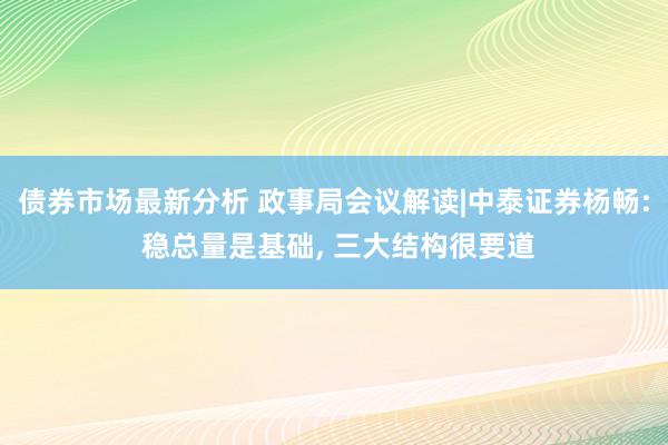 债券市场最新分析 政事局会议解读|中泰证券杨畅: 稳总量是基础, 三大结构很要道