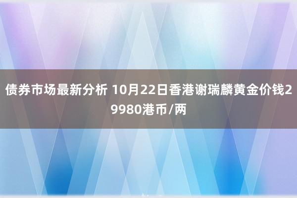 债券市场最新分析 10月22日香港谢瑞麟黄金价钱29980港币/两