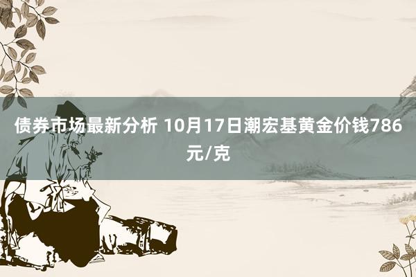 债券市场最新分析 10月17日潮宏基黄金价钱786元/克