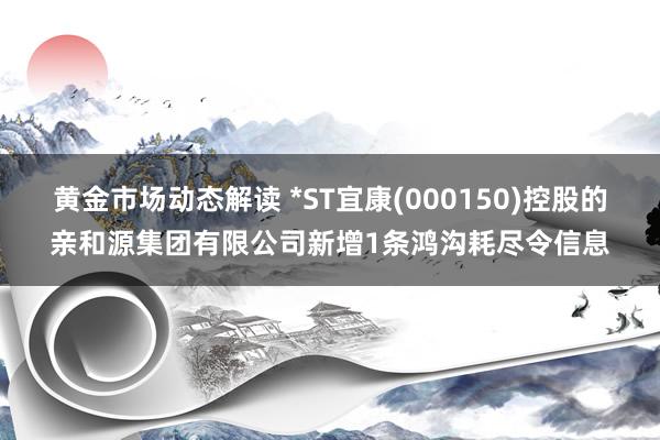 黄金市场动态解读 *ST宜康(000150)控股的亲和源集团有限公司新增1条鸿沟耗尽令信息