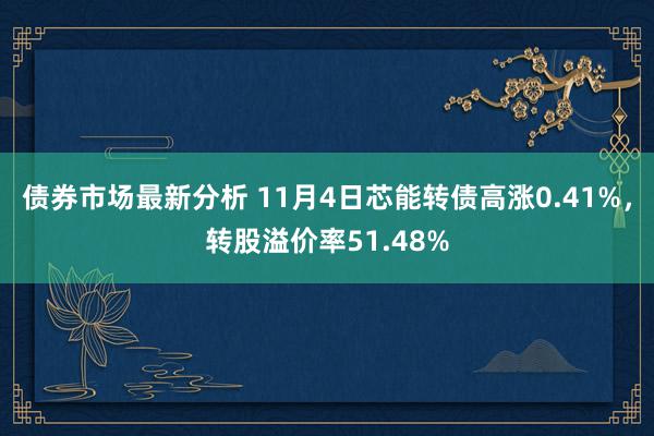 债券市场最新分析 11月4日芯能转债高涨0.41%，转股溢价率51.48%