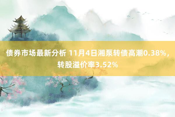 债券市场最新分析 11月4日湘泵转债高潮0.38%，转股溢价率3.52%