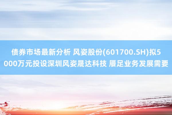 债券市场最新分析 风姿股份(601700.SH)拟5000万元投设深圳风姿晟达科技 餍足业务发展需要