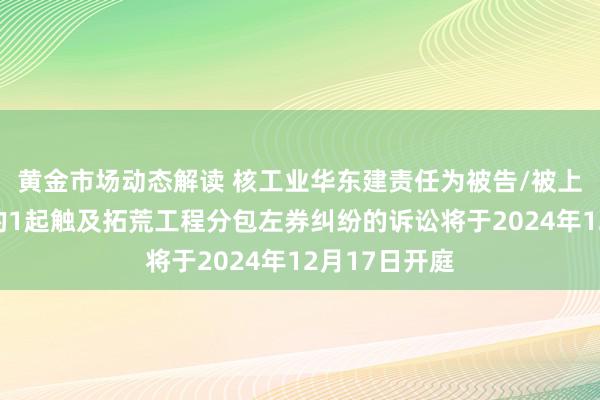 黄金市场动态解读 核工业华东建责任为被告/被上诉东说念主的1起触及拓荒工程分包左券纠纷的诉讼将于2024年12月17日开庭