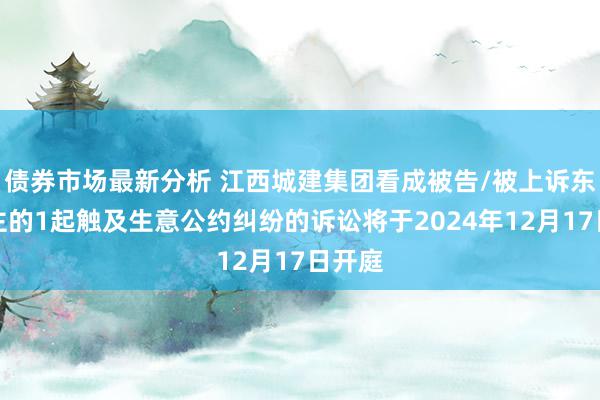 债券市场最新分析 江西城建集团看成被告/被上诉东说念主的1起触及生意公约纠纷的诉讼将于2024年12月17日开庭