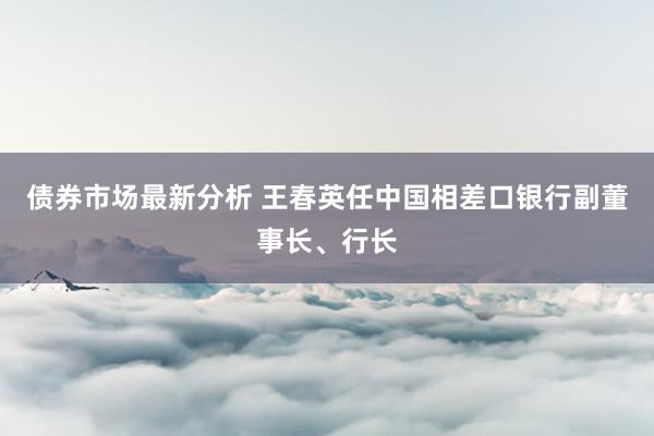 债券市场最新分析 王春英任中国相差口银行副董事长、行长