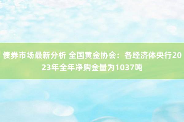 债券市场最新分析 全国黄金协会：各经济体央行2023年全年净购金量为1037吨