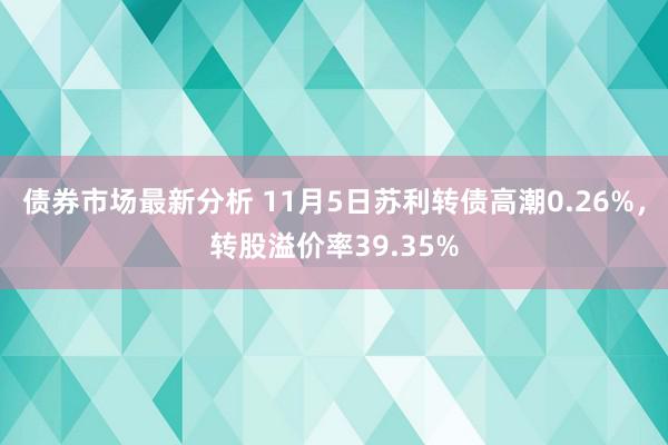 债券市场最新分析 11月5日苏利转债高潮0.26%，转股溢价率39.35%