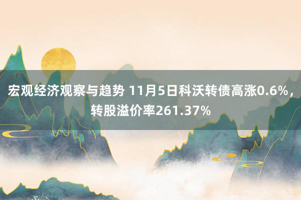 宏观经济观察与趋势 11月5日科沃转债高涨0.6%，转股溢价率261.37%