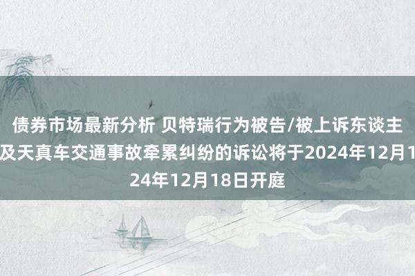 债券市场最新分析 贝特瑞行为被告/被上诉东谈主的1起波及天真车交通事故牵累纠纷的诉讼将于2024年12月18日开庭