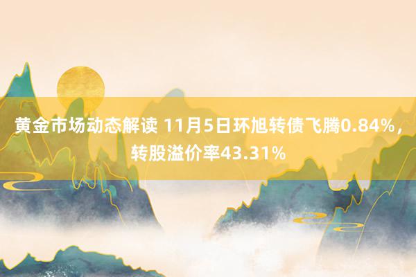 黄金市场动态解读 11月5日环旭转债飞腾0.84%，转股溢价率43.31%