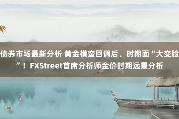 债券市场最新分析 黄金横蛮回调后、时期面“大变脸”！FXStreet首席分析师金价时期远景分析