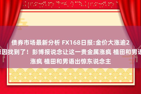 债券市场最新分析 FX168日报:金价大涨逾20好意思元的原因找到了！彭博报说念让这一贵金属涨疯 植田和男语出惊东说念主