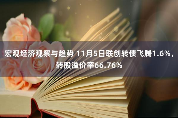 宏观经济观察与趋势 11月5日联创转债飞腾1.6%，转股溢价率66.76%