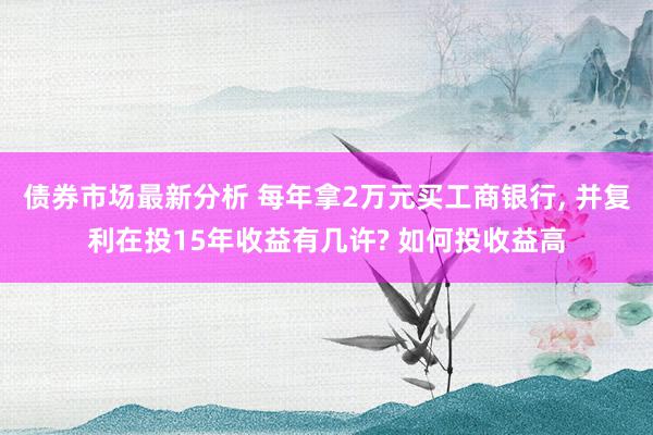 债券市场最新分析 每年拿2万元买工商银行, 并复利在投15年收益有几许? 如何投收益高