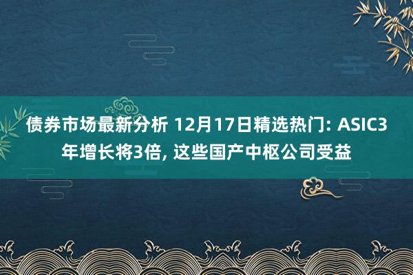 债券市场最新分析 12月17日精选热门: ASIC3年增长将3倍, 这些国产中枢公司受益