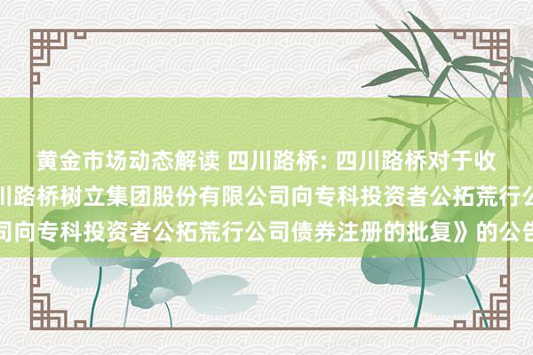 黄金市场动态解读 四川路桥: 四川路桥对于收到《中国证监会情愿四川路桥树立集团股份有限公司向专科投资者公拓荒行公司债券注册的批复》的公告