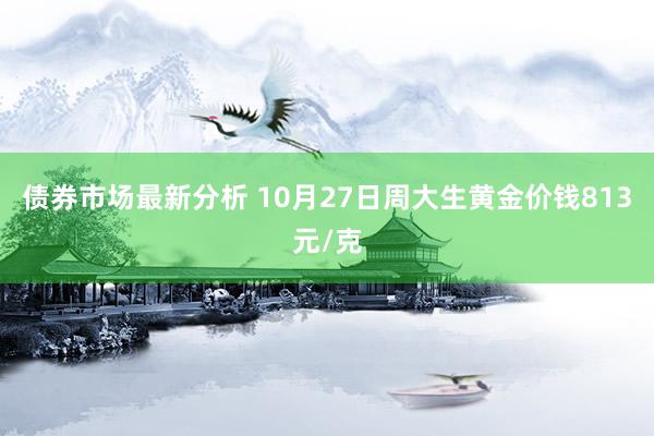 债券市场最新分析 10月27日周大生黄金价钱813元/克