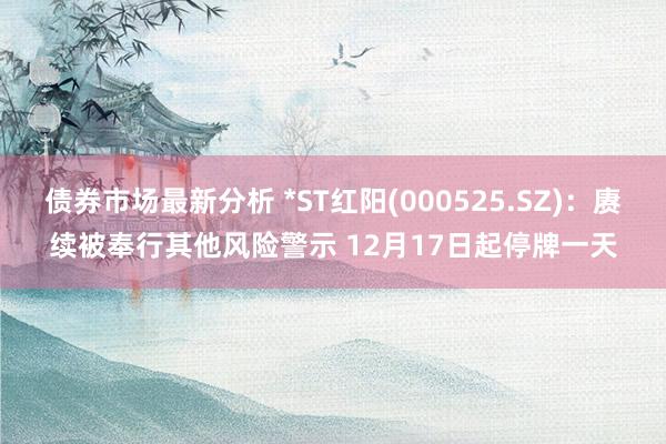 债券市场最新分析 *ST红阳(000525.SZ)：赓续被奉行其他风险警示 12月17日起停牌一天