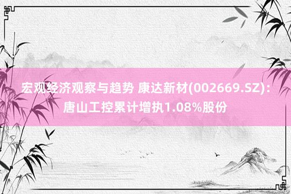 宏观经济观察与趋势 康达新材(002669.SZ)：唐山工控累计增执1.08%股份