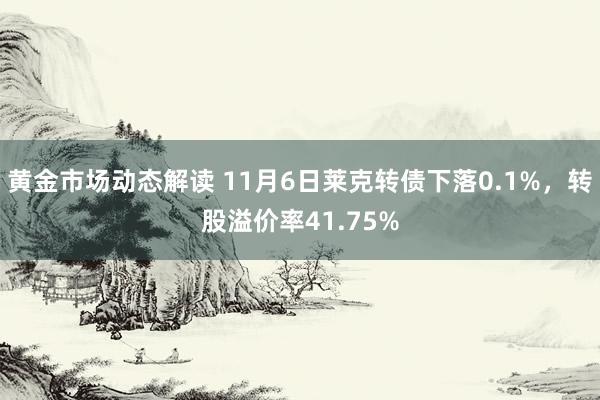 黄金市场动态解读 11月6日莱克转债下落0.1%，转股溢价率41.75%