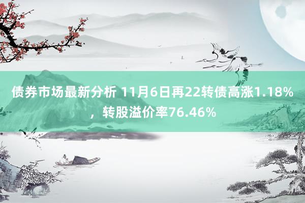 债券市场最新分析 11月6日再22转债高涨1.18%，转股溢价率76.46%