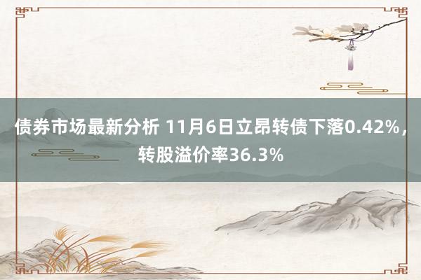 债券市场最新分析 11月6日立昂转债下落0.42%，转股溢价率36.3%