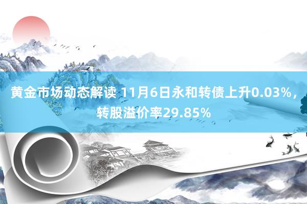 黄金市场动态解读 11月6日永和转债上升0.03%，转股溢价率29.85%