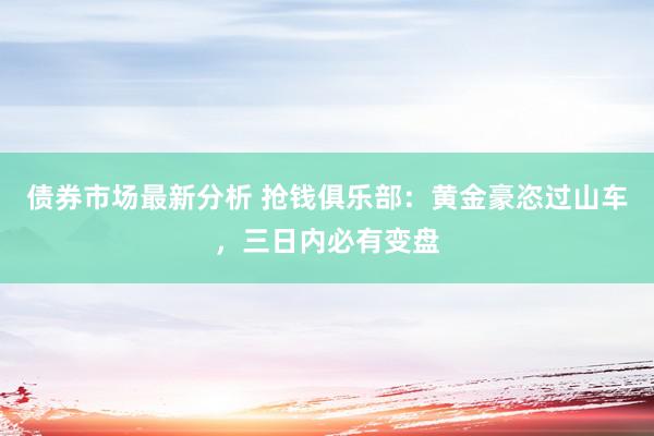 债券市场最新分析 抢钱俱乐部：黄金豪恣过山车，三日内必有变盘