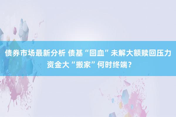 债券市场最新分析 债基“回血”未解大额赎回压力 资金大“搬家”何时终端？