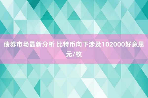 债券市场最新分析 比特币向下涉及102000好意思元/枚