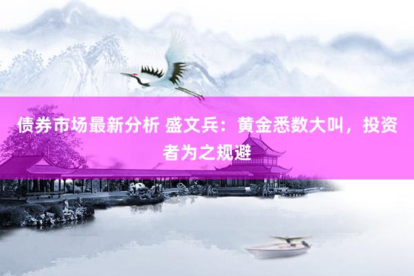 债券市场最新分析 盛文兵：黄金悉数大叫，投资者为之规避