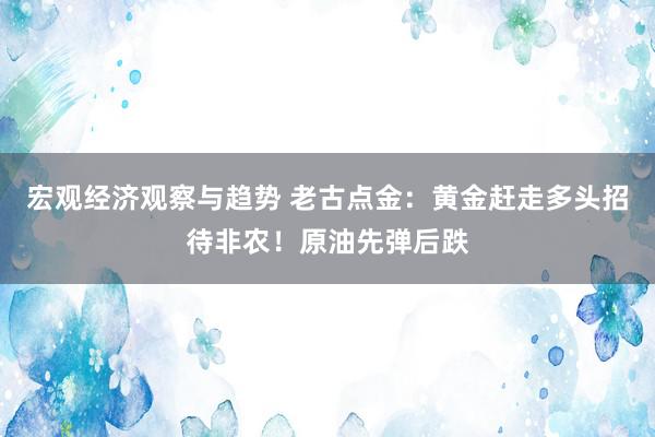 宏观经济观察与趋势 老古点金：黄金赶走多头招待非农！原油先弹后跌