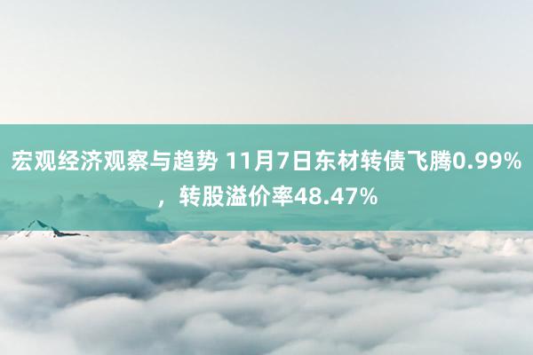 宏观经济观察与趋势 11月7日东材转债飞腾0.99%，转股溢价率48.47%